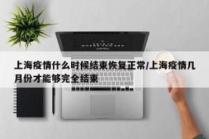 上海疫情什么时候结束恢复正常/上海疫情几月份才能够完全结束