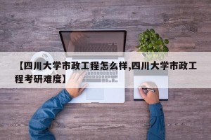 【四川大学市政工程怎么样,四川大学市政工程考研难度】