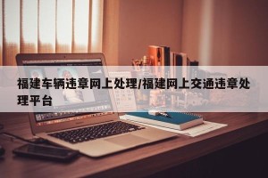 福建车辆违章网上处理/福建网上交通违章处理平台