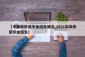 【中国政府奖学金招生情况,2021年政府奖学金招生】