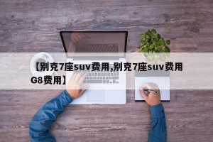 【别克7座suv费用,别克7座suv费用G8费用】