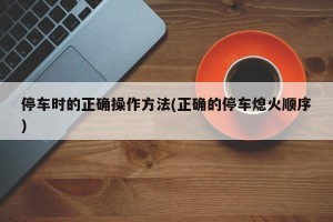 停车时的正确操作方法(正确的停车熄火顺序)