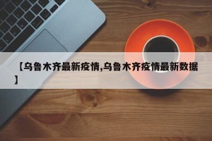 【乌鲁木齐最新疫情,乌鲁木齐疫情最新数据】