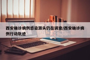西安确诊病例感染源头仍在调查/西安确诊病例行动轨迹