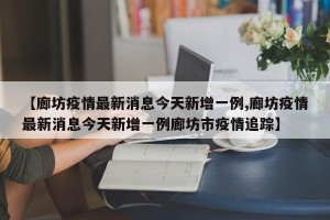 【廊坊疫情最新消息今天新增一例,廊坊疫情最新消息今天新增一例廊坊市疫情追踪】