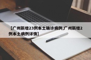 【广州新增23例本土确诊病例,广州新增2例本土病例详情】