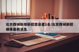 北京西城新增新冠感染者1名/北京西城新冠病毒最新消息