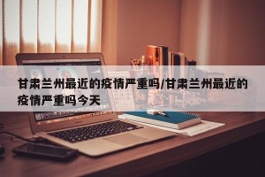 甘肃兰州最近的疫情严重吗/甘肃兰州最近的疫情严重吗今天