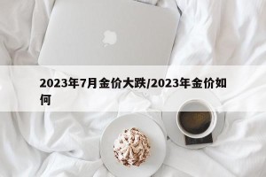 2023年7月金价大跌/2023年金价如何