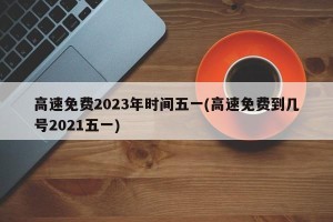 高速免费2023年时间五一(高速免费到几号2021五一)