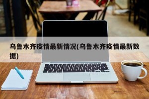 乌鲁木齐疫情最新情况(乌鲁木齐疫情最新数据)