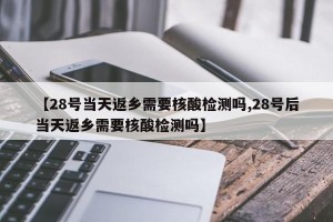 【28号当天返乡需要核酸检测吗,28号后当天返乡需要核酸检测吗】