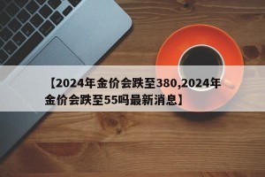 【2024年金价会跌至380,2024年金价会跌至55吗最新消息】