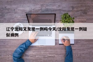 辽宁沈阳又发现一例吗今天/沈阳发现一例疑似病例