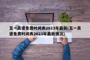 五一高速免费时间表2023年最新(五一高速免费时间表2023年最新情况)