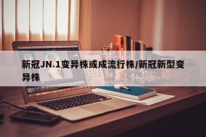 新冠JN.1变异株或成流行株/新冠新型变异株