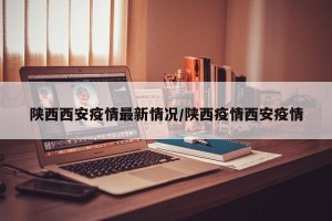 陕西西安疫情最新情况/陕西疫情西安疫情