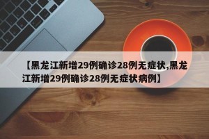 【黑龙江新增29例确诊28例无症状,黑龙江新增29例确诊28例无症状病例】