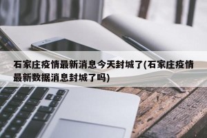 石家庄疫情最新消息今天封城了(石家庄疫情最新数据消息封城了吗)