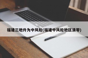 福建三地升为中风险(福建中风险地区清零)
