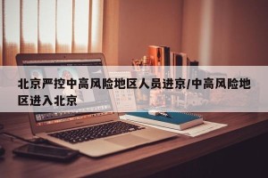 北京严控中高风险地区人员进京/中高风险地区进入北京