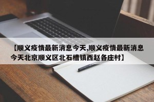 【顺义疫情最新消息今天,顺义疫情最新消息今天北京顺义区北石槽镇西赵各庄村】