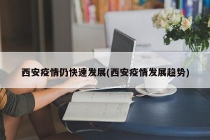 西安疫情仍快速发展(西安疫情发展趋势)