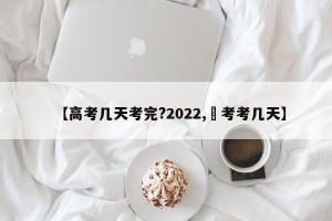 【高考几天考完?2022,髙考考几天】