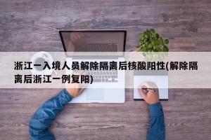浙江一入境人员解除隔离后核酸阳性(解除隔离后浙江一例复阳)