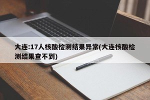 大连:17人核酸检测结果异常(大连核酸检测结果查不到)
