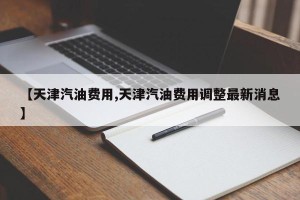 【天津汽油费用,天津汽油费用调整最新消息】