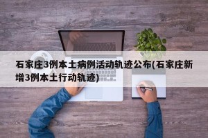 石家庄3例本土病例活动轨迹公布(石家庄新增3例本土行动轨迹)