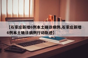 【石家庄新增6例本土确诊病例,石家庄新增6例本土确诊病例行动轨迹】