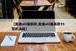 【奥迪a6l最新款,奥迪a6l最新款55型的油耗】