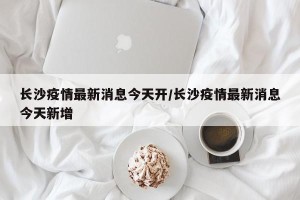 长沙疫情最新消息今天开/长沙疫情最新消息今天新增