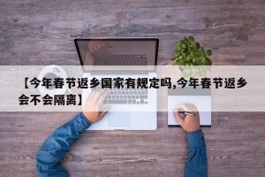 【今年春节返乡国家有规定吗,今年春节返乡会不会隔离】