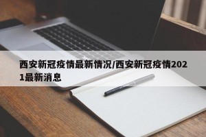 西安新冠疫情最新情况/西安新冠疫情2021最新消息