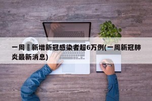 一周內新增新冠感染者超6万例(一周新冠肺炎最新消息)