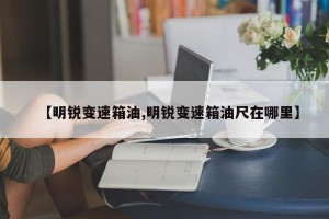 【明锐变速箱油,明锐变速箱油尺在哪里】