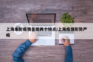 上海本轮疫情呈现两个特点/上海疫情形势严峻