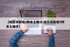 【哈尔滨新增3例本土确诊,哈尔滨新增5例本土确诊】