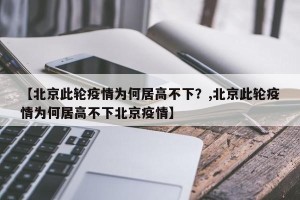 【北京此轮疫情为何居高不下？,北京此轮疫情为何居高不下北京疫情】