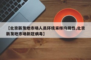 【北京新发地市场人员环境采样均阴性,北京新发地市场新冠病毒】