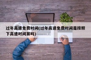 过年高速免费时间(过年高速免费时间是按照下高速时间算吗)