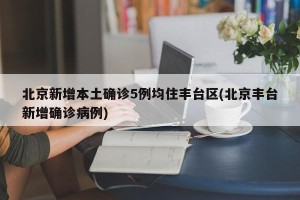 北京新增本土确诊5例均住丰台区(北京丰台新增确诊病例)