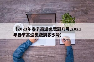 【2021年春节高速免费到几号,2021年春节高速免费到多少号】