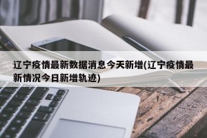 辽宁疫情最新数据消息今天新增(辽宁疫情最新情况今日新增轨迹)