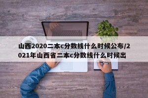 山西2020二本c分数线什么时候公布/2021年山西省二本c分数线什么时候出