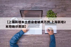 【上海新增本土感染者破两万例,上海新增2本地确诊原因】