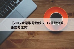 【2017大录取分数线,2017录取分数线高考江苏】